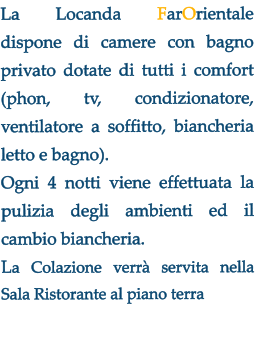 La Locanda FarOrientale  dispone di camere con bagno privato dotate di tutti i comfort (phon, tv, condizionatore, ventilatore a soffitto, biancheria letto e bagno).  Ogni 4 notti viene effettuata la pulizia degli ambienti ed il cambio biancheria.  La Colazione verr servita nella Sala Ristorante al piano terra